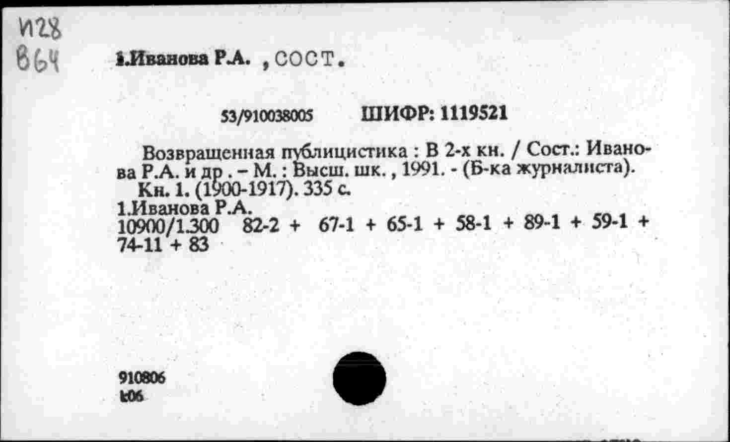 ﻿В ^>4	1 .Иванова РЛ. , СО С Т
53/910038005 ШИФР: 1119521
Возвращенная публицистика : В 2-х кн. / Сост.: Иванова Р.А. и др . - М.: Высш. шк., 1991. - (Б-ка журналиста).
Кн. 1. (1900-1917). 335 с.
1 ТДпйипря Р А
10900/1300 ’ 82-2 + 67-1 + 65-1 + 58-1 + 89-1 + 59-1 +
74-11 + 83
910806 кОб